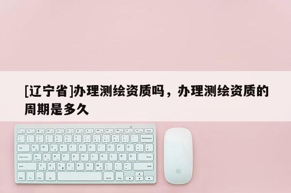 [辽宁省]办理测绘资质吗，办理测绘资质的周期是多久