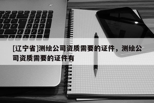 [辽宁省]测绘公司资质需要的证件，测绘公司资质需要的证件有