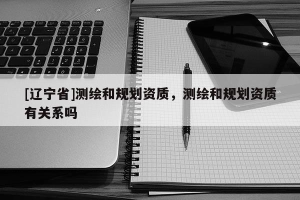 [辽宁省]测绘和规划资质，测绘和规划资质有关系吗