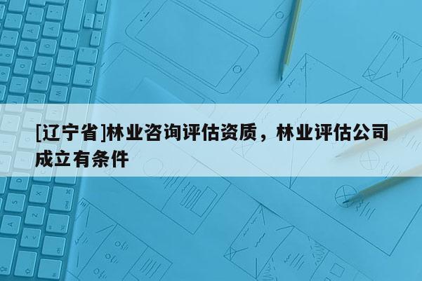 [辽宁省]林业咨询评估资质，林业评估公司成立有条件