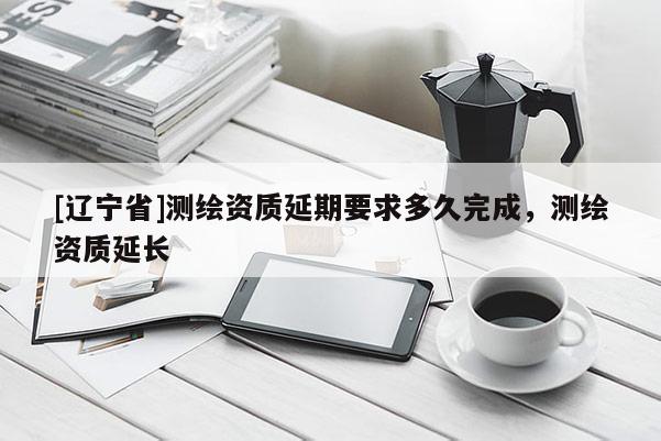 [辽宁省]测绘资质延期要求多久完成，测绘资质延长