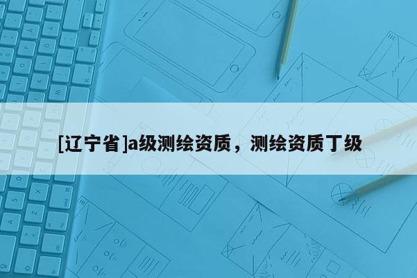 [辽宁省]a级测绘资质，测绘资质丁级