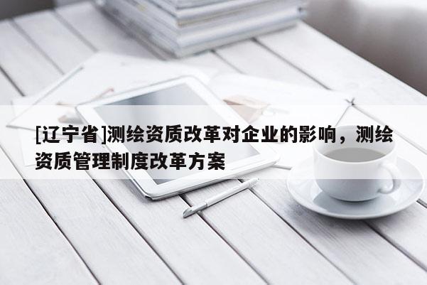 [辽宁省]测绘资质改革对企业的影响，测绘资质管理制度改革方案