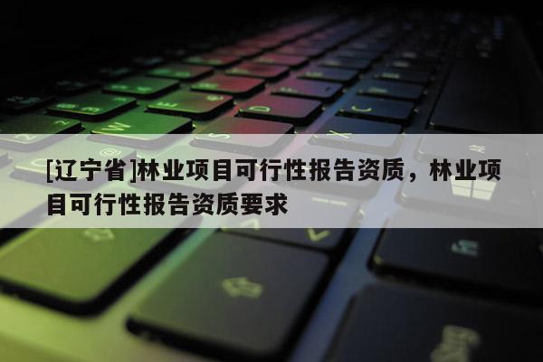 [辽宁省]林业项目可行性报告资质，林业项目可行性报告资质要求