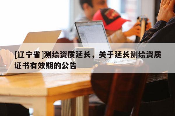 [辽宁省]测绘资质延长，关于延长测绘资质证书有效期的公告
