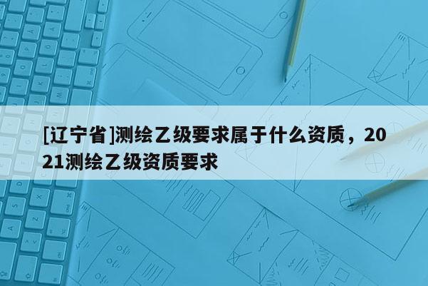[辽宁省]测绘乙级要求属于什么资质，2021测绘乙级资质要求