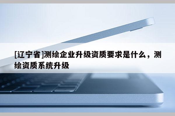 [辽宁省]测绘企业升级资质要求是什么，测绘资质系统升级