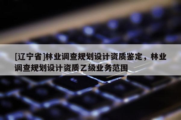 [辽宁省]林业调查规划设计资质鉴定，林业调查规划设计资质乙级业务范围