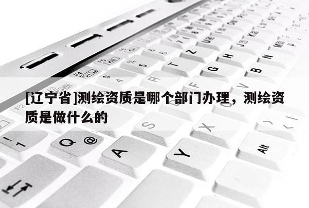 [辽宁省]测绘资质是哪个部门办理，测绘资质是做什么的