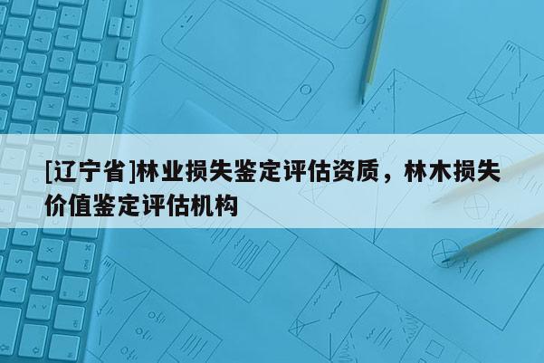[辽宁省]林业损失鉴定评估资质，林木损失价值鉴定评估机构