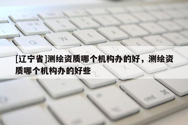 [辽宁省]测绘资质哪个机构办的好，测绘资质哪个机构办的好些