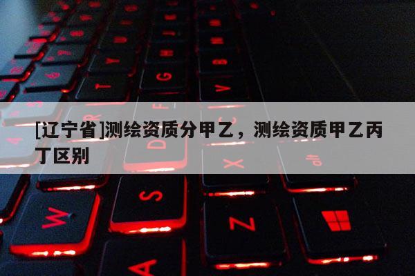 [辽宁省]测绘资质分甲乙，测绘资质甲乙丙丁区别