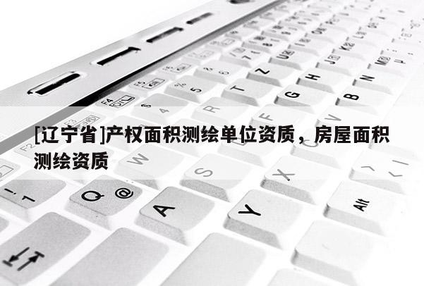 [辽宁省]产权面积测绘单位资质，房屋面积测绘资质