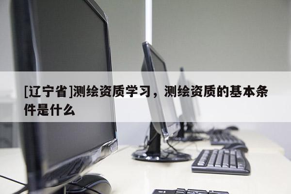 [辽宁省]测绘资质学习，测绘资质的基本条件是什么