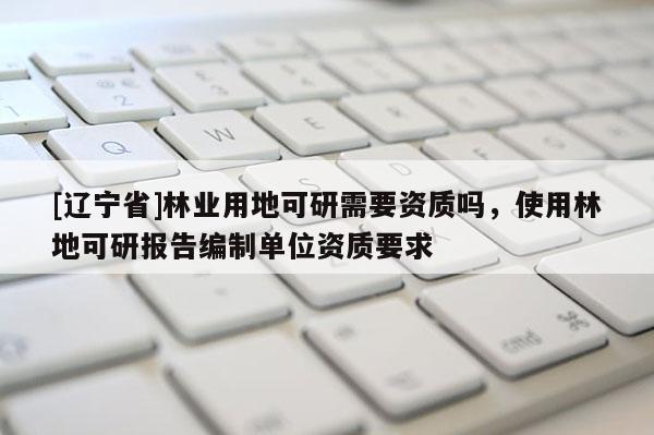 [辽宁省]林业用地可研需要资质吗，使用林地可研报告编制单位资质要求