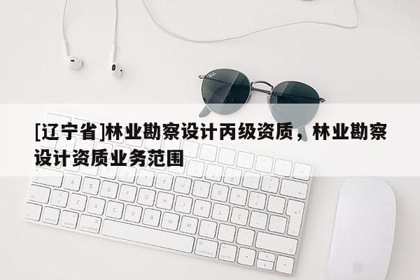 [辽宁省]林业勘察设计丙级资质，林业勘察设计资质业务范围