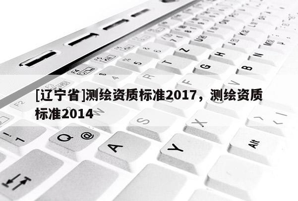 [辽宁省]测绘资质标准2017，测绘资质标准2014