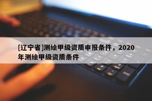 [辽宁省]测绘甲级资质申报条件，2020年测绘甲级资质条件