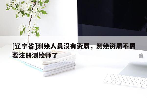[辽宁省]测绘人员没有资质，测绘资质不需要注册测绘师了
