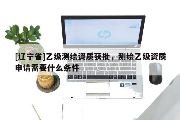[辽宁省]乙级测绘资质获批，测绘乙级资质申请需要什么条件