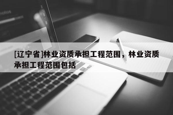 [辽宁省]林业资质承担工程范围，林业资质承担工程范围包括