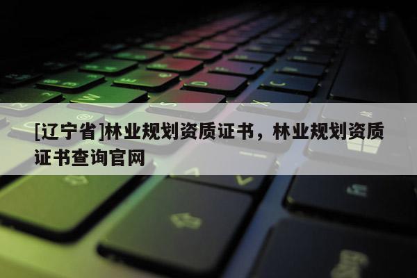 [辽宁省]林业规划资质证书，林业规划资质证书查询官网