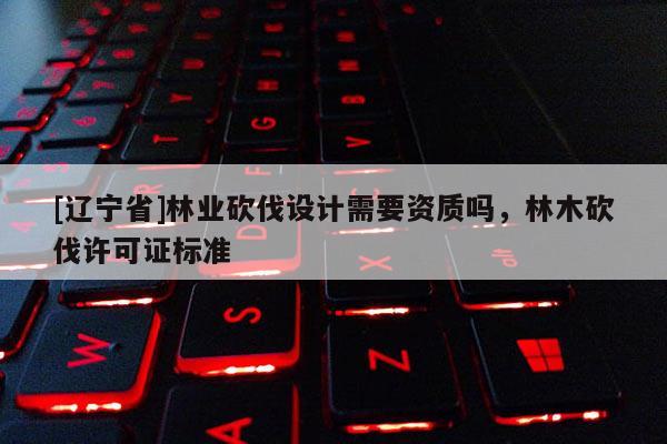 [辽宁省]林业砍伐设计需要资质吗，林木砍伐许可证标准