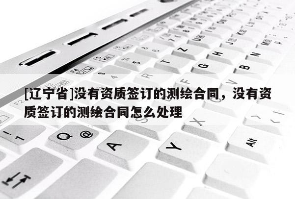 [辽宁省]没有资质签订的测绘合同，没有资质签订的测绘合同怎么处理