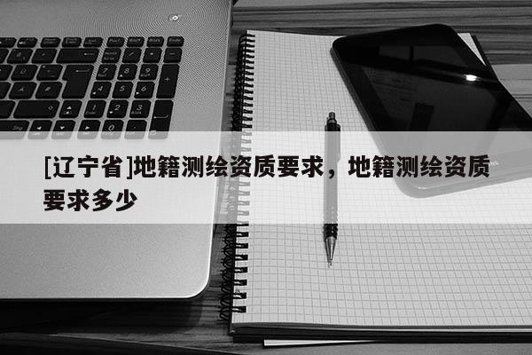 [辽宁省]地籍测绘资质要求，地籍测绘资质要求多少