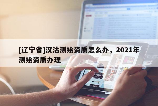 [辽宁省]汉沽测绘资质怎么办，2021年测绘资质办理