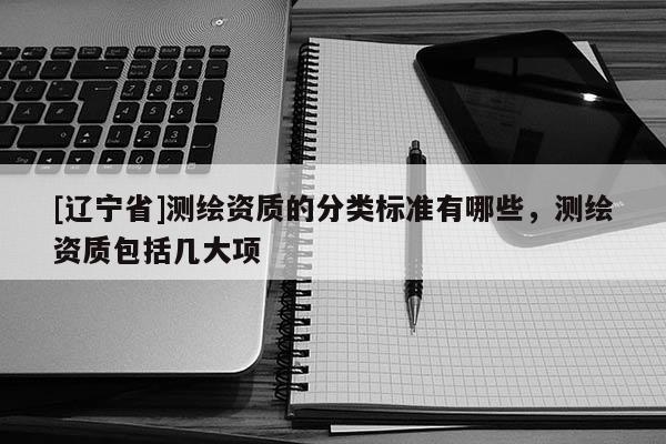 [辽宁省]测绘资质的分类标准有哪些，测绘资质包括几大项