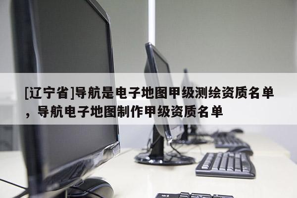 [辽宁省]导航是电子地图甲级测绘资质名单，导航电子地图制作甲级资质名单