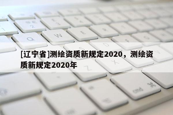 [辽宁省]测绘资质新规定2020，测绘资质新规定2020年