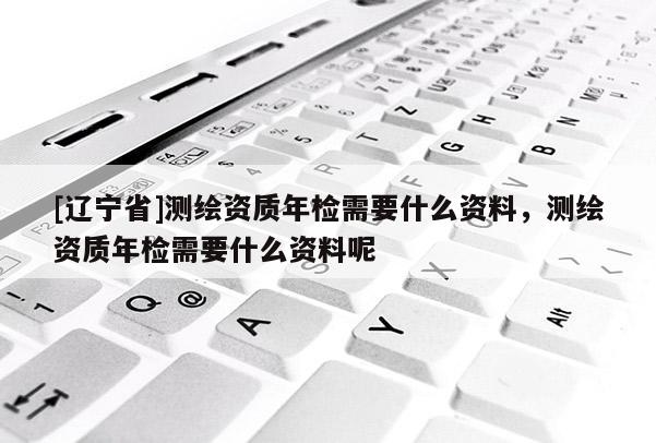[辽宁省]测绘资质年检需要什么资料，测绘资质年检需要什么资料呢