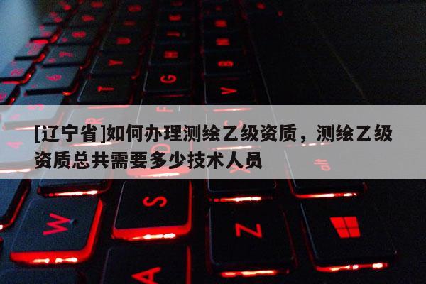 [辽宁省]如何办理测绘乙级资质，测绘乙级资质总共需要多少技术人员