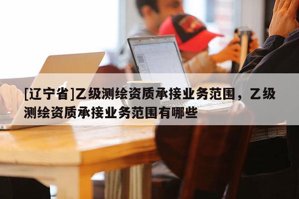 [辽宁省]乙级测绘资质承接业务范围，乙级测绘资质承接业务范围有哪些