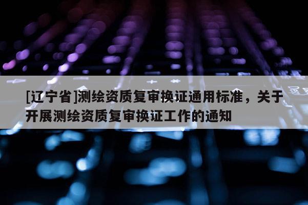[辽宁省]测绘资质复审换证通用标准，关于开展测绘资质复审换证工作的通知