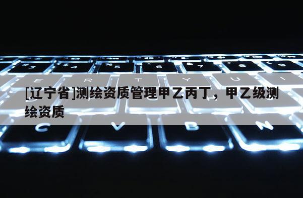 [辽宁省]测绘资质管理甲乙丙丁，甲乙级测绘资质