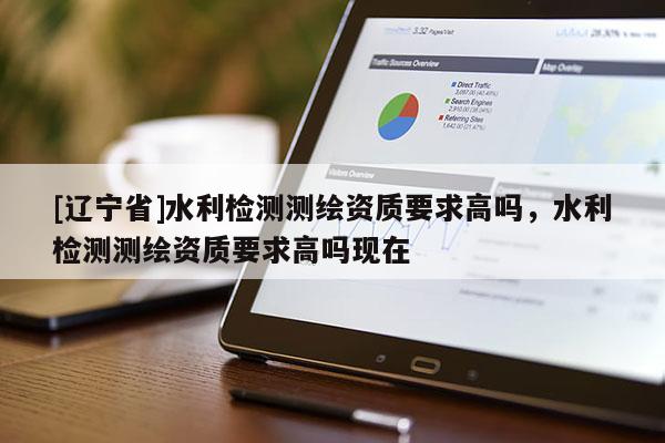 [辽宁省]水利检测测绘资质要求高吗，水利检测测绘资质要求高吗现在