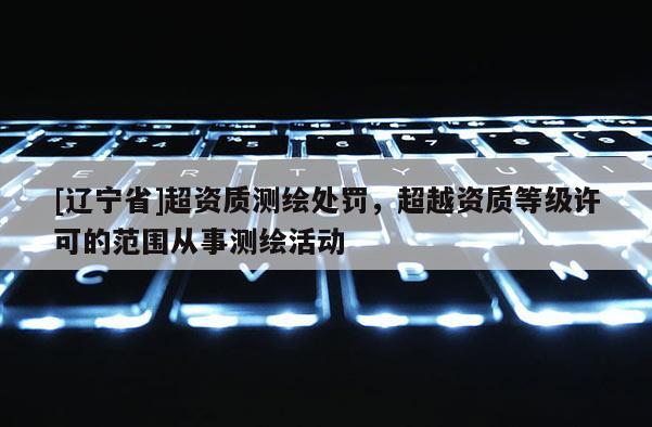 [辽宁省]超资质测绘处罚，超越资质等级许可的范围从事测绘活动