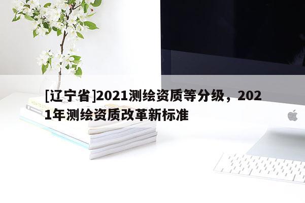 [辽宁省]2021测绘资质等分级，2021年测绘资质改革新标准