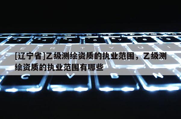 [辽宁省]乙级测绘资质的执业范围，乙级测绘资质的执业范围有哪些