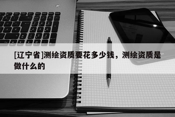 [辽宁省]测绘资质要花多少钱，测绘资质是做什么的