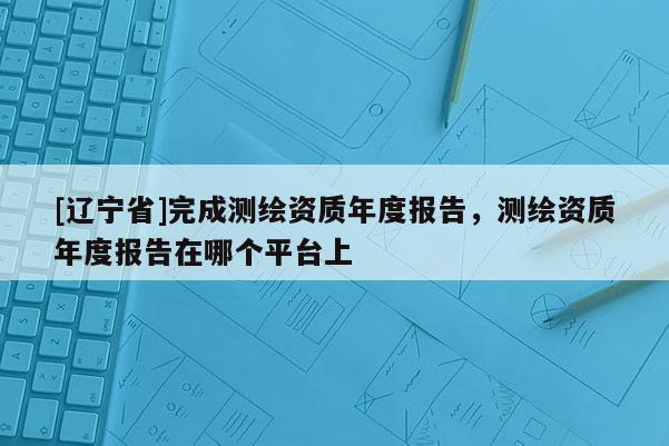 [辽宁省]完成测绘资质年度报告，测绘资质年度报告在哪个平台上