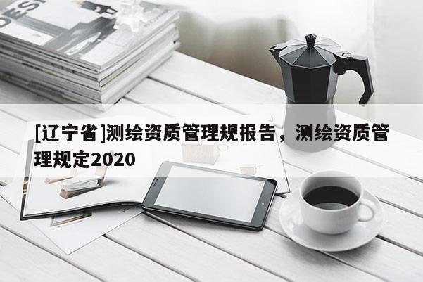 [辽宁省]测绘资质管理规报告，测绘资质管理规定2020