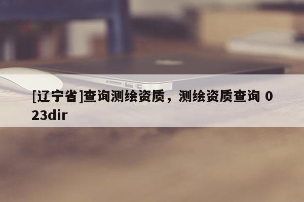 [辽宁省]查询测绘资质，测绘资质查询 023dir