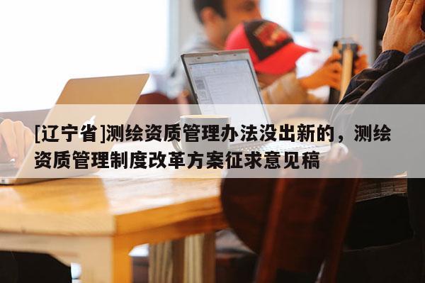 [辽宁省]测绘资质管理办法没出新的，测绘资质管理制度改革方案征求意见稿