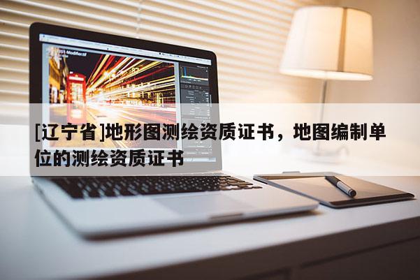 [辽宁省]地形图测绘资质证书，地图编制单位的测绘资质证书