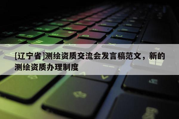 [辽宁省]测绘资质交流会发言稿范文，新的测绘资质办理制度