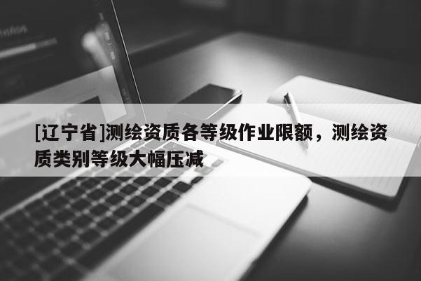 [辽宁省]测绘资质各等级作业限额，测绘资质类别等级大幅压减